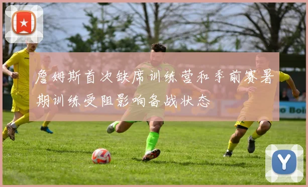 詹姆斯首次缺席训练营和季前赛暑期训练受阻影响备战状态