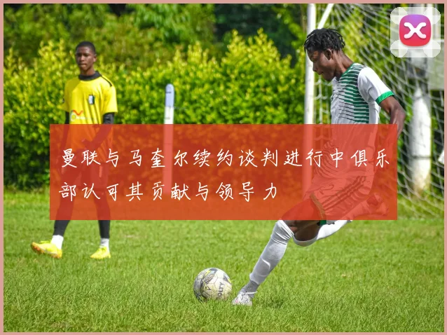曼联与马奎尔续约谈判进行中俱乐部认可其贡献与领导力