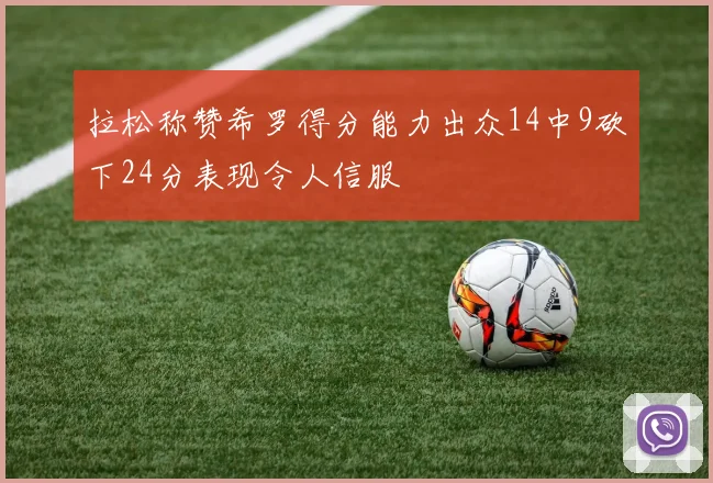 拉松称赞希罗得分能力出众14中9砍下24分表现令人信服