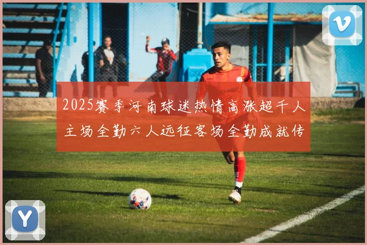 2025赛季河南球迷热情高涨超千人主场全勤六人远征客场全勤成就传奇
