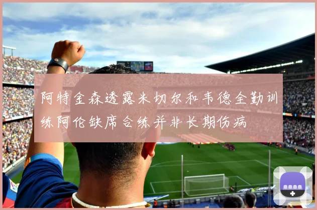 阿特金森透露米切尔和韦德全勤训练阿伦缺席合练并非长期伤病