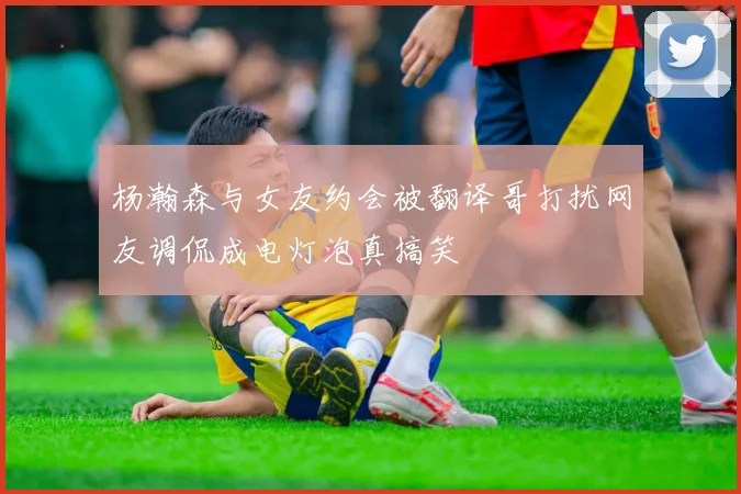 杨瀚森与女友约会被翻译哥打扰网友调侃成电灯泡真搞笑