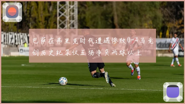 巴萨在弗里克时代遭遇惨败0-4马竞创历史纪录仅五场净负两球以上