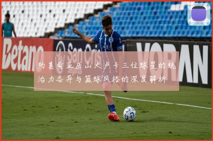 约基奇亚历山大卢卡三位球星的统治力各异与篮球风格的深度解析