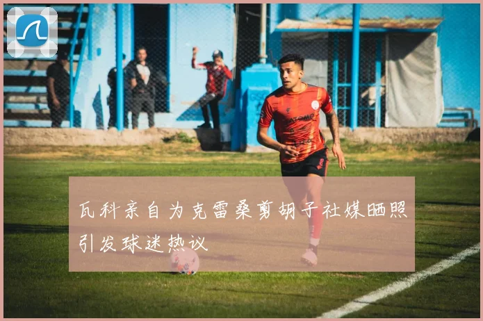 瓦科亲自为克雷桑剪胡子社媒晒照引发球迷热议