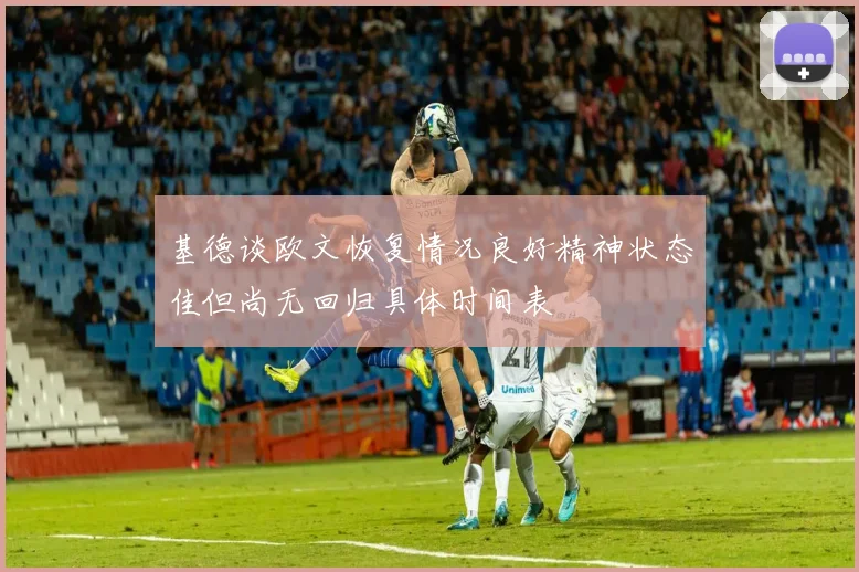 基德谈欧文恢复情况良好精神状态佳但尚无回归具体时间表