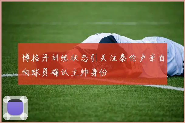 博格丹训练状态引关注泰伦卢亲自向球员确认主帅身份