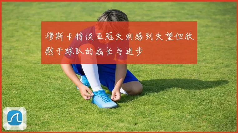 穆斯卡特谈亚冠失利感到失望但欣慰于球队的成长与进步