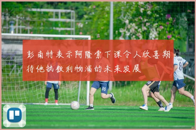 彭南特表示阿隆索下课令人欣喜期待他执教利物浦的未来发展