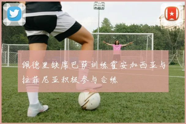 佩德里缺席巴萨训练霍安加西亚与拉菲尼亚积极参与合练