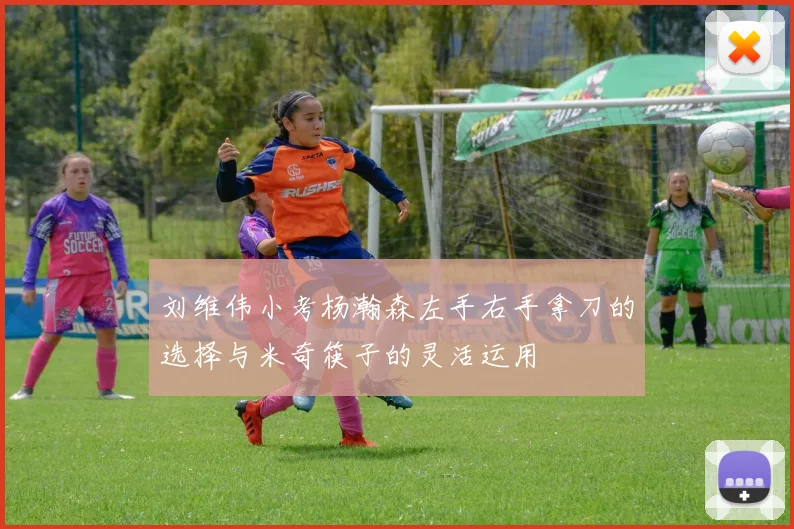 刘维伟小考杨瀚森左手右手拿刀的选择与米奇筷子的灵活运用